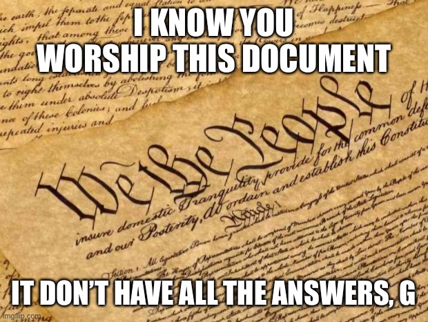 The Constitution provides an impressive framework for government. It does not substantively answer every new question we face. | I KNOW YOU WORSHIP THIS DOCUMENT; IT DON’T HAVE ALL THE ANSWERS, G | image tagged in constitution,government,the constitution,us constitution,american politics,us government | made w/ Imgflip meme maker