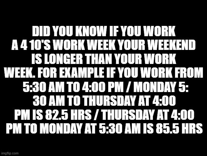 work | DID YOU KNOW IF YOU WORK A 4 10'S WORK WEEK YOUR WEEKEND IS LONGER THAN YOUR WORK WEEK. FOR EXAMPLE IF YOU WORK FROM; 5:30 AM TO 4:00 PM / MONDAY 5:
30 AM TO THURSDAY AT 4:00 PM IS 82.5 HRS / THURSDAY AT 4:00 PM TO MONDAY AT 5:30 AM IS 85.5 HRS | image tagged in funny | made w/ Imgflip meme maker