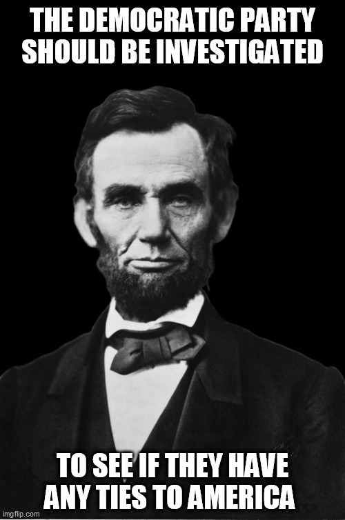 Abraham Lincoln | THE DEMOCRATIC PARTY SHOULD BE INVESTIGATED TO SEE IF THEY HAVE ANY TIES TO AMERICA | image tagged in abraham lincoln | made w/ Imgflip meme maker