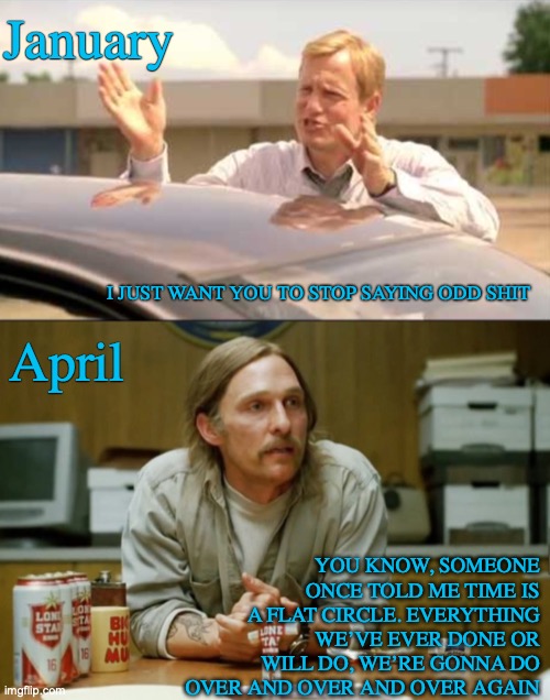 January; I JUST WANT YOU TO STOP SAYING ODD SHIT; YOU KNOW, SOMEONE ONCE TOLD ME TIME IS A FLAT CIRCLE. EVERYTHING WE’VE EVER DONE OR WILL DO, WE’RE GONNA DO OVER AND OVER AND OVER AGAIN; April | made w/ Imgflip meme maker