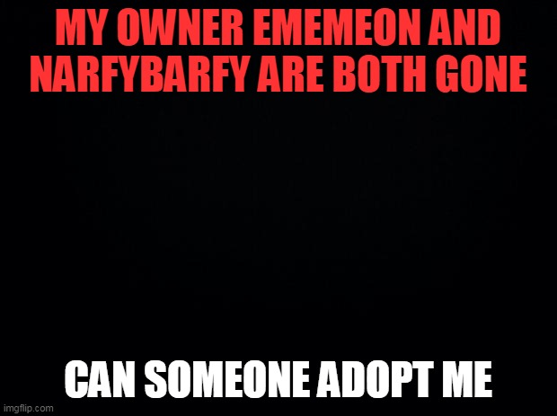 Black background | MY OWNER EMEMEON AND NARFYBARFY ARE BOTH GONE; CAN SOMEONE ADOPT ME | image tagged in black background | made w/ Imgflip meme maker