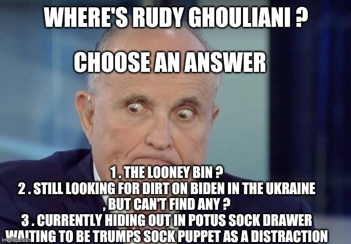 Rudy guliani | WHERE'S RUDY GHOULIANI ? CHOOSE AN ANSWER; 1 . THE LOONEY BIN ?
2 . STILL LOOKING FOR DIRT ON BIDEN IN THE UKRAINE , BUT CAN'T FIND ANY ?
3 . CURRENTLY HIDING OUT IN POTUS SOCK DRAWER WAITING TO BE TRUMPS SOCK PUPPET AS A DISTRACTION | image tagged in rudy guliani | made w/ Imgflip meme maker
