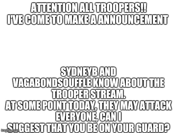 Turns out, VagabondSouffle told SydneyB about this stream. He gave him the link | ATTENTION ALL TROOPERS!!
I'VE COME TO MAKE A ANNOUNCEMENT; SYDNEYB AND VAGABONDSOUFFLE KNOW ABOUT THE TROOPER STREAM.
AT SOME POINT TODAY, THEY MAY ATTACK
EVERYONE, CAN I SUGGEST THAT YOU BE ON YOUR GUARD? | image tagged in blank white template | made w/ Imgflip meme maker