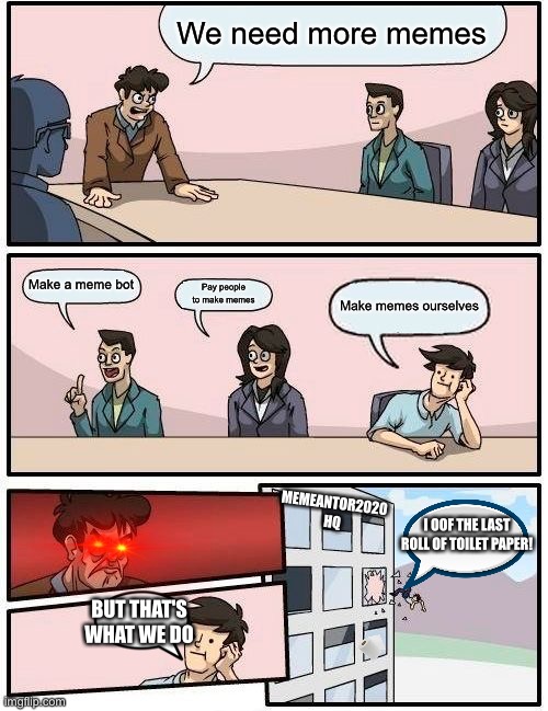 Meme hq | We need more memes; Make a meme bot; Pay people to make memes; Make memes ourselves; MEMEANTOR2020 HQ; I OOF THE LAST ROLL OF TOILET PAPER! BUT THAT'S WHAT WE DO | image tagged in memes,boardroom meeting suggestion | made w/ Imgflip meme maker
