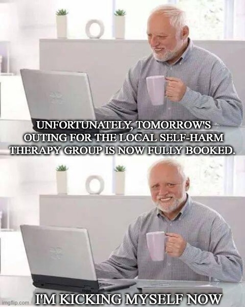 Hide the Pain Harold | UNFORTUNATELY, TOMORROW'S OUTING FOR THE LOCAL SELF-HARM THERAPY GROUP IS NOW FULLY BOOKED. I'M KICKING MYSELF NOW | image tagged in memes,hide the pain harold | made w/ Imgflip meme maker