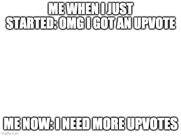 Blank White Template | ME WHEN I JUST STARTED: OMG I GOT AN UPVOTE; ME NOW: I NEED MORE UPVOTES | image tagged in blank white template | made w/ Imgflip meme maker