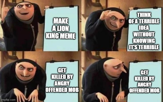 Gru's Plan | THINK OF A TERRIBLE IDEA WITHOUT KNOWING IT'S TERRIBLE; MAKE A LION KING MEME; GET KILLED BY ANGRY OFFENDED MOB; GET KILLED BY ANGRY OFFENDED MOB | image tagged in gru's plan | made w/ Imgflip meme maker