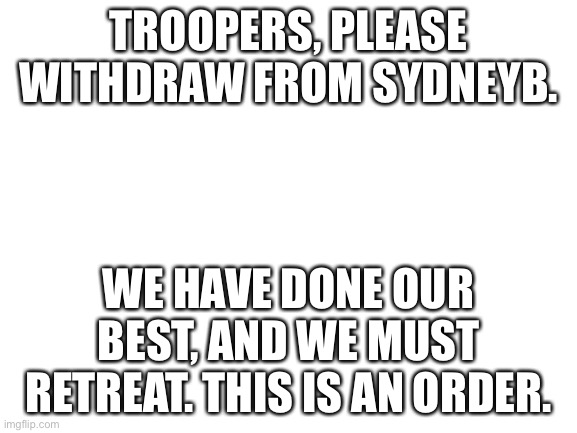 Blank White Template | TROOPERS, PLEASE WITHDRAW FROM SYDNEYB. WE HAVE DONE OUR BEST, AND WE MUST RETREAT. THIS IS AN ORDER. | image tagged in blank white template | made w/ Imgflip meme maker