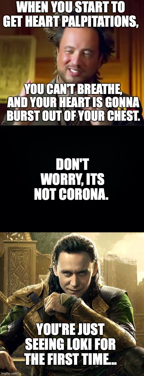 I KNOW I'm not the only one on this one | WHEN YOU START TO GET HEART PALPITATIONS, YOU CAN'T BREATHE, AND YOUR HEART IS GONNA BURST OUT OF YOUR CHEST. DON'T WORRY, ITS NOT CORONA. YOU'RE JUST SEEING LOKI FOR THE FIRST TIME... | image tagged in memes,black background,tom hiddleston as loki,thor,not corona,fangirling | made w/ Imgflip meme maker