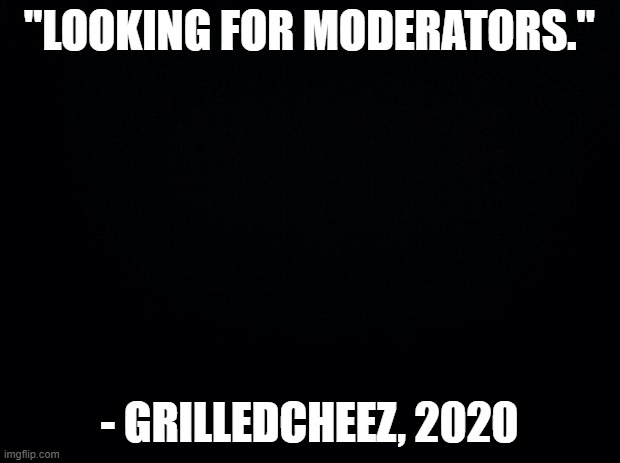 "Now hiring" - also GrilledCheez, 2020 | "LOOKING FOR MODERATORS."; - GRILLEDCHEEZ, 2020 | image tagged in black background,memes,moderators | made w/ Imgflip meme maker