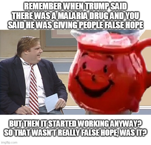 REMEMBER WHEN TRUMP SAID THERE WAS A MALARIA DRUG AND YOU SAID HE WAS GIVING PEOPLE FALSE HOPE; BUT THEN IT STARTED WORKING ANYWAY?
SO THAT WASN'T REALLY FALSE HOPE, WAS IT? | image tagged in chris farley interviews the kool aid man,ConservativeMemes | made w/ Imgflip meme maker