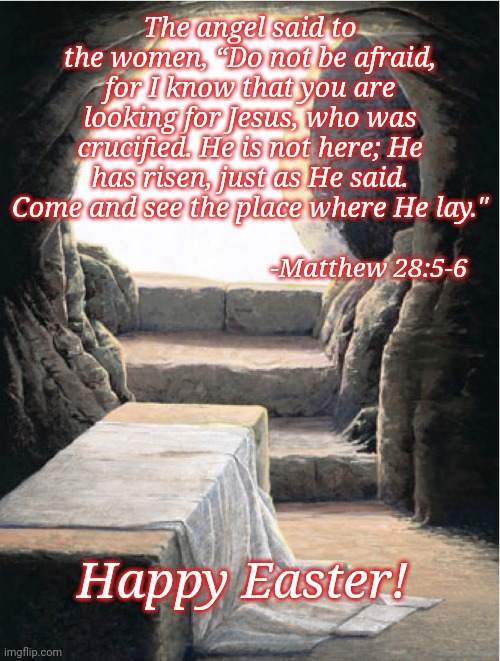 The angel said to the women, “Do not be afraid, for I know that you are looking for Jesus, who was crucified. He is not here; He has risen, just as He said. Come and see the place where He lay."; -Matthew 28:5-6; Happy Easter! | image tagged in easter | made w/ Imgflip meme maker