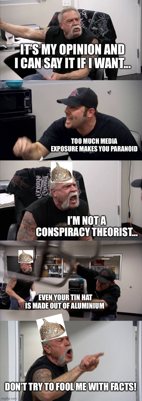 American Chopper Argument | IT’S MY OPINION AND I CAN SAY IT IF I WANT... TOO MUCH MEDIA EXPOSURE MAKES YOU PARANOID; I’M NOT A CONSPIRACY THEORIST... EVEN YOUR TIN HAT IS MADE OUT OF ALUMINIUM; DON’T TRY TO FOOL ME WITH FACTS! | image tagged in memes,american chopper argument | made w/ Imgflip meme maker