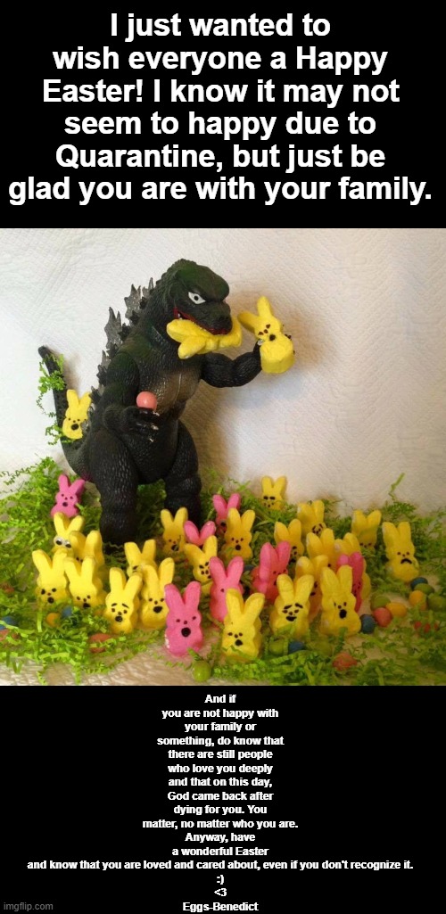 Just Wishing You All A Happy Easter!! | And if you are not happy with your family or something, do know that there are still people who love you deeply and that on this day, God came back after dying for you. You matter, no matter who you are.
Anyway, have a wonderful Easter and know that you are loved and cared about, even if you don't recognize it.
:)
<3
Eggs-Benedict; I just wanted to wish everyone a Happy Easter! I know it may not seem to happy due to Quarantine, but just be glad you are with your family. | image tagged in happy easter godzilla | made w/ Imgflip meme maker