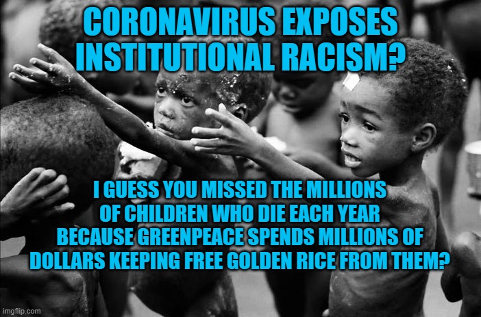 Institutional Racism | CORONAVIRUS EXPOSES INSTITUTIONAL RACISM? I GUESS YOU MISSED THE MILLIONS OF CHILDREN WHO DIE EACH YEAR BECAUSE GREENPEACE SPENDS MILLIONS OF DOLLARS KEEPING FREE GOLDEN RICE FROM THEM? | image tagged in politics | made w/ Imgflip meme maker