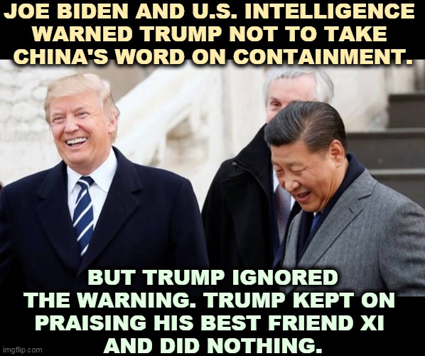 Trump was weak on China. Trump praised China for precious weeks while downplaying the threat to America. | JOE BIDEN AND U.S. INTELLIGENCE 
WARNED TRUMP NOT TO TAKE 
CHINA'S WORD ON CONTAINMENT. BUT TRUMP IGNORED THE WARNING. TRUMP KEPT ON 
PRAISING HIS BEST FRIEND XI 
AND DID NOTHING. | image tagged in trump and his best buddy xi,trump,china,weak,biden | made w/ Imgflip meme maker