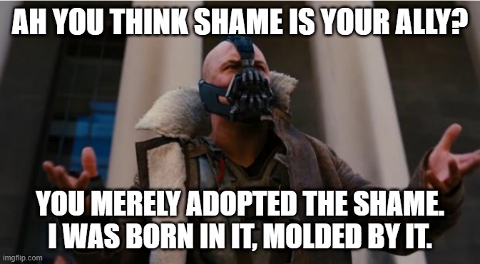 when you int/feed and they ask if you feel bad for being bad | AH YOU THINK SHAME IS YOUR ALLY? YOU MERELY ADOPTED THE SHAME. I WAS BORN IN IT, MOLDED BY IT. | image tagged in bane speech | made w/ Imgflip meme maker