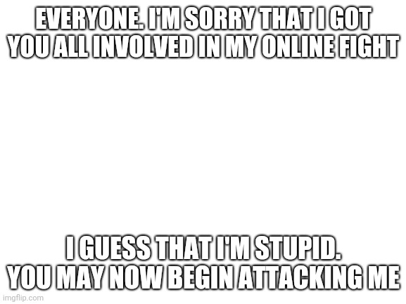 Blank White Template | EVERYONE. I'M SORRY THAT I GOT YOU ALL INVOLVED IN MY ONLINE FIGHT; I GUESS THAT I'M STUPID.
YOU MAY NOW BEGIN ATTACKING ME | image tagged in blank white template | made w/ Imgflip meme maker