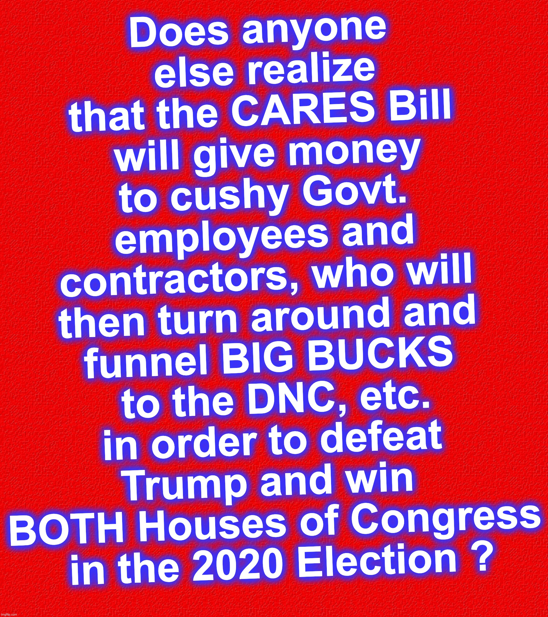 at the same time, impoverishing others who would have donated against them | Does anyone
 else realize that the CARES Bill
 will give money to cushy Govt. employees and contractors, who will then turn around and funnel BIG BUCKS
 to the DNC, etc. in order to defeat Trump and win 
BOTH Houses of Congress
 in the 2020 Election ? | image tagged in rectangle red box,covid-19 | made w/ Imgflip meme maker