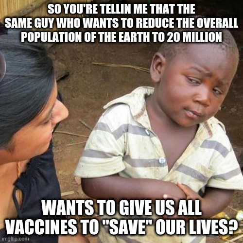 Third World Skeptical Kid Meme | SO YOU'RE TELLIN ME THAT THE SAME GUY WHO WANTS TO REDUCE THE OVERALL POPULATION OF THE EARTH TO 20 MILLION; WANTS TO GIVE US ALL VACCINES TO "SAVE" OUR LIVES? | image tagged in memes,third world skeptical kid | made w/ Imgflip meme maker