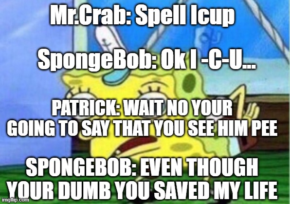 Mocking Spongebob Meme | Mr.Crab: Spell Icup; SpongeBob: Ok I -C-U... PATRICK: WAIT NO YOUR GOING TO SAY THAT YOU SEE HIM PEE; SPONGEBOB: EVEN THOUGH YOUR DUMB YOU SAVED MY LIFE | image tagged in memes,mocking spongebob | made w/ Imgflip meme maker