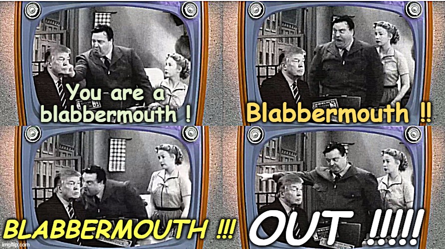 You know, he's right. | You are a blabbermouth ! Blabbermouth !! OUT !!!!! BLABBERMOUTH !!! | image tagged in honeymooners blabbermouth trump,trump,talk,rant,speech,endless | made w/ Imgflip meme maker