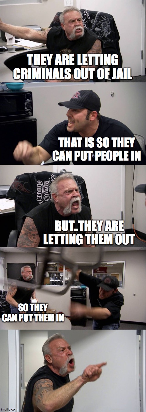 American Chopper Argument Meme | THEY ARE LETTING CRIMINALS OUT OF JAIL; THAT IS SO THEY CAN PUT PEOPLE IN; BUT..THEY ARE LETTING THEM OUT; SO THEY CAN PUT THEM IN | image tagged in memes,american chopper argument | made w/ Imgflip meme maker