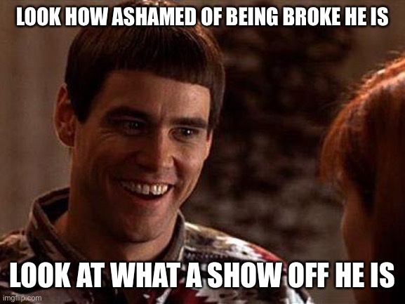 Dumb And Dumber | LOOK HOW ASHAMED OF BEING BROKE HE IS; LOOK AT WHAT A SHOW OFF HE IS | image tagged in dumb and dumber | made w/ Imgflip meme maker