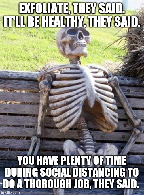 Me thinks me may have scrubbed too hard | EXFOLIATE, THEY SAID. IT'LL BE HEALTHY, THEY SAID. YOU HAVE PLENTY OF TIME DURING SOCIAL DISTANCING TO DO A THOROUGH JOB, THEY SAID. | image tagged in memes,waiting skeleton,satire,clean,virus,coronavirus meme | made w/ Imgflip meme maker