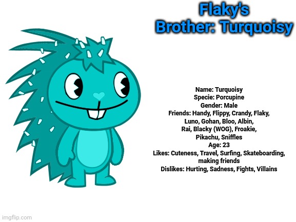 Second OC: Turquoisy | Flaky's Brother: Turquoisy; Name: Turquoisy
Specie: Porcupine
Gender: Male
Friends: Handy, Flippy, Crandy, Flaky, Luno, Gohan, Bloo, Albin, Rai, Blacky (WOG), Froakie, Pikachu, Sniffles
Age: 23
Likes: Cuteness, Travel, Surfing, Skateboarding, making friends
Dislikes: Hurting, Sadness, Fights, Villains | image tagged in blank white template,happy tree friends | made w/ Imgflip meme maker
