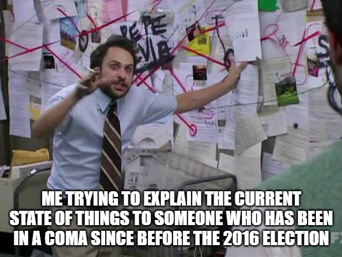 Charlie Conspiracy (Always Sunny in Philidelphia) | ME TRYING TO EXPLAIN THE CURRENT STATE OF THINGS TO SOMEONE WHO HAS BEEN IN A COMA SINCE BEFORE THE 2016 ELECTION | image tagged in charlie conspiracy always sunny in philidelphia | made w/ Imgflip meme maker
