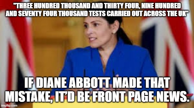 Priti Patel - Innumerate | "THREE HUNDRED THOUSAND AND THIRTY FOUR, NINE HUNDRED AND SEVENTY FOUR THOUSAND TESTS CARRIED OUT ACROSS THE UK"; IF DIANE ABBOTT MADE THAT MISTAKE, IT’D BE FRONT PAGE NEWS. | image tagged in priti patel,home secretary,innumerate | made w/ Imgflip meme maker