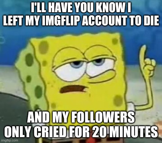 I'll Have You Know Spongebob Meme | I'LL HAVE YOU KNOW I LEFT MY IMGFLIP ACCOUNT TO DIE; AND MY FOLLOWERS ONLY CRIED FOR 20 MINUTES | image tagged in memes,i'll have you know spongebob | made w/ Imgflip meme maker