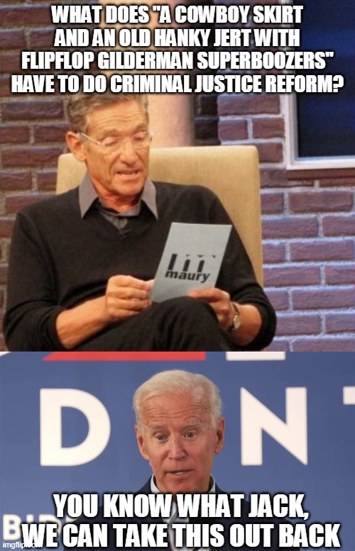 Old Man Biden | WHAT DOES "A COWBOY SKIRT AND AN OLD HANKY JERT WITH FLIPFLOP GILDERMAN SUPERBOOZERS" HAVE TO DO CRIMINAL JUSTICE REFORM? YOU KNOW WHAT JACK, WE CAN TAKE THIS OUT BACK | image tagged in memes,maury lie detector,joe biden,2020 elections | made w/ Imgflip meme maker