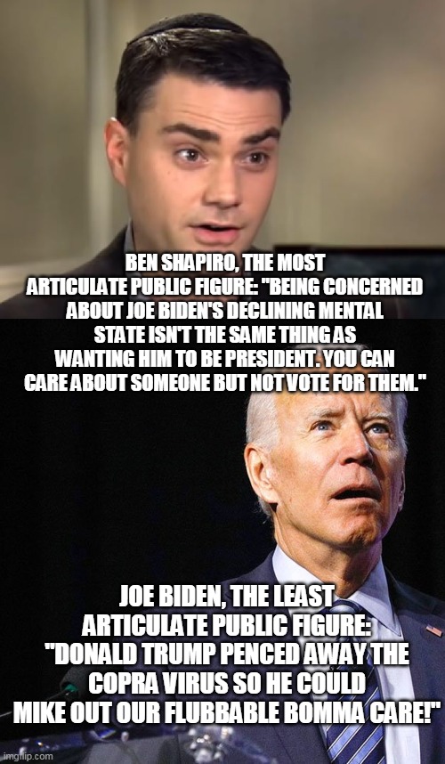 Shapiro and Biden | BEN SHAPIRO, THE MOST ARTICULATE PUBLIC FIGURE: "BEING CONCERNED ABOUT JOE BIDEN'S DECLINING MENTAL STATE ISN'T THE SAME THING AS WANTING HIM TO BE PRESIDENT. YOU CAN CARE ABOUT SOMEONE BUT NOT VOTE FOR THEM."; JOE BIDEN, THE LEAST ARTICULATE PUBLIC FIGURE: "DONALD TRUMP PENCED AWAY THE COPRA VIRUS SO HE COULD MIKE OUT OUR FLUBBABLE BOMMA CARE!" | image tagged in ben shapiro,joe biden,presidency,voting | made w/ Imgflip meme maker