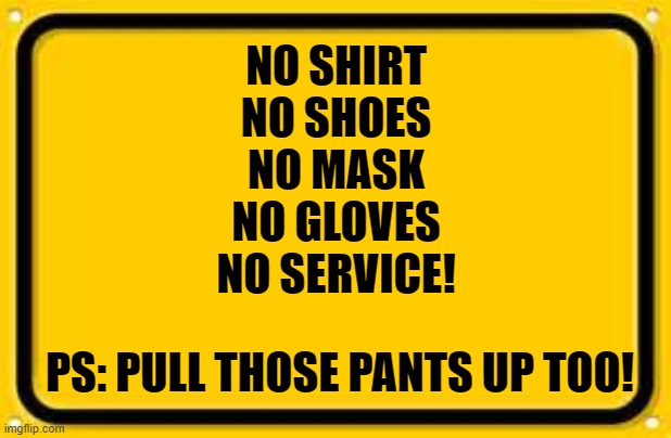 So I went to the grocery store the other day. Saw this sign at the entrance. | NO SHIRT
NO SHOES
NO MASK
NO GLOVES
NO SERVICE! PS: PULL THOSE PANTS UP TOO! | image tagged in blank yellow sign,corona virus,grocery store,covid-19,public service announcement | made w/ Imgflip meme maker