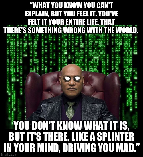 Morpheus Splinter in the your mind | “WHAT YOU KNOW YOU CAN'T EXPLAIN, BUT YOU FEEL IT. YOU'VE FELT IT YOUR ENTIRE LIFE, THAT THERE'S SOMETHING WRONG WITH THE WORLD. YOU DON'T KNOW WHAT IT IS, BUT IT'S THERE, LIKE A SPLINTER IN YOUR MIND, DRIVING YOU MAD.” | image tagged in morpheus,matrix morpheus,gematria,gematriaeffectnews | made w/ Imgflip meme maker