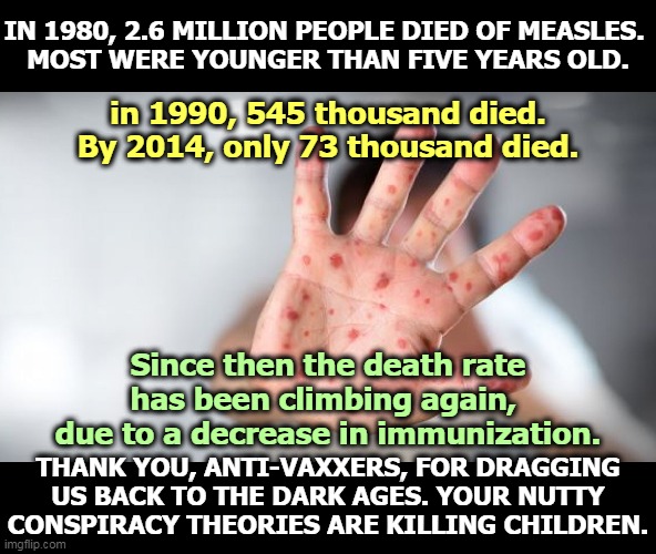 Shh, it's a conspiracy. | IN 1980, 2.6 MILLION PEOPLE DIED OF MEASLES. 
MOST WERE YOUNGER THAN FIVE YEARS OLD. in 1990, 545 thousand died. By 2014, only 73 thousand died. Since then the death rate has been climbing again, 
due to a decrease in immunization. THANK YOU, ANTI-VAXXERS, FOR DRAGGING US BACK TO THE DARK AGES. YOUR NUTTY CONSPIRACY THEORIES ARE KILLING CHILDREN. | image tagged in child's hand with measles - thank you anti-vaxxers,measles,anti-vaxx,idiots,killers | made w/ Imgflip meme maker