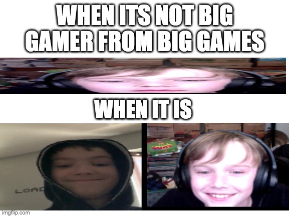 Blank White Template | WHEN ITS NOT BIG GAMER FROM BIG GAMES; WHEN IT IS | image tagged in blank white template | made w/ Imgflip meme maker