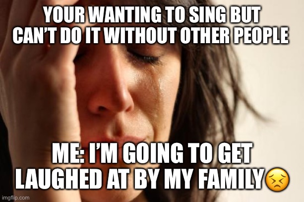 First World Problems Meme | YOUR WANTING TO SING BUT CAN’T DO IT WITHOUT OTHER PEOPLE; ME: I’M GOING TO GET LAUGHED AT BY MY FAMILY😣 | image tagged in memes,first world problems | made w/ Imgflip meme maker