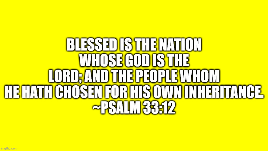 Psalm 33:12 | BLESSED IS THE NATION WHOSE GOD IS THE LORD; AND THE PEOPLE WHOM HE HATH CHOSEN FOR HIS OWN INHERITANCE.
~PSALM 33:12 | image tagged in psalm ch 33 vs 12,bible verse | made w/ Imgflip meme maker