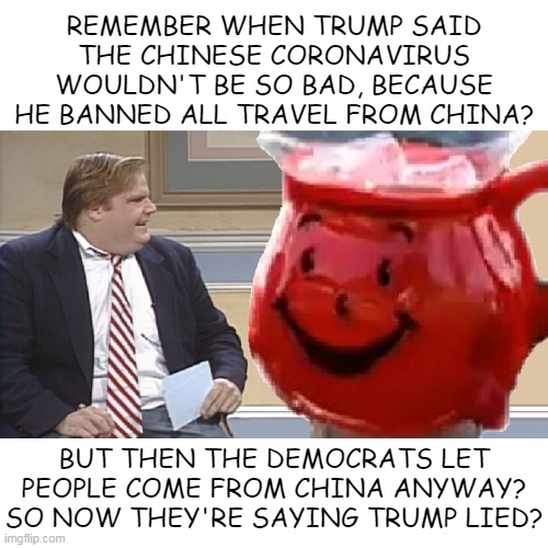 Chris Farley Interviews The Kool Aid Man | REMEMBER WHEN TRUMP SAID THE CHINESE CORONAVIRUS WOULDN'T BE SO BAD, BECAUSE HE BANNED ALL TRAVEL FROM CHINA? BUT THEN THE DEMOCRATS LET PEOPLE COME FROM CHINA ANYWAY? SO NOW THEY'RE SAYING TRUMP LIED? | image tagged in chris farley interviews the kool aid man | made w/ Imgflip meme maker