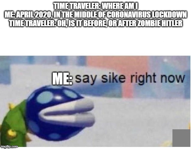 say sike right now | TIME TRAVELER: WHERE AM I
ME: APRIL 2020, IN THE MIDDLE OF CORONAVIRUS LOCKDOWN
TIME TRAVELER: OH, IS IT BEFORE, OR AFTER ZOMBIE HITLER; ME: | image tagged in say sike right now | made w/ Imgflip meme maker