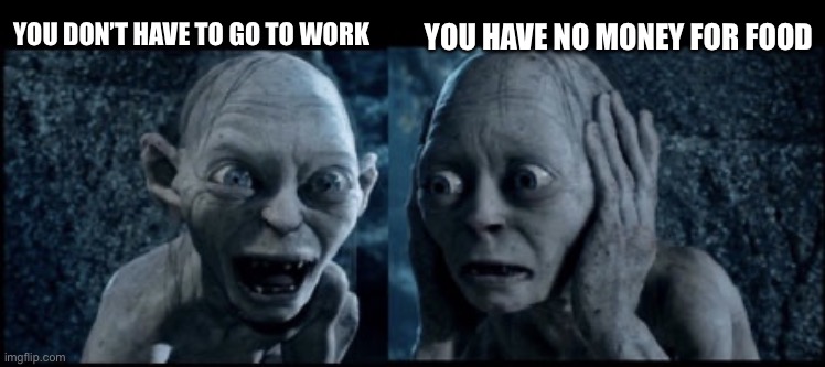 Smeagol | YOU HAVE NO MONEY FOR FOOD; YOU DON’T HAVE TO GO TO WORK | image tagged in smeagol | made w/ Imgflip meme maker