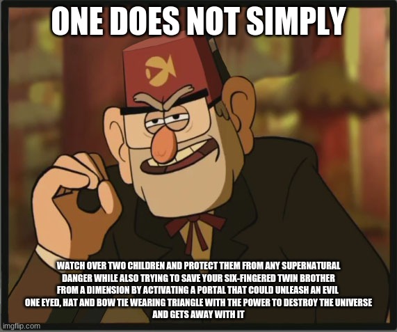 One Does Not Simply: Gravity Falls Version | ONE DOES NOT SIMPLY; WATCH OVER TWO CHILDREN AND PROTECT THEM FROM ANY SUPERNATURAL
DANGER WHILE ALSO TRYING TO SAVE YOUR SIX-FINGERED TWIN BROTHER
FROM A DIMENSION BY ACTIVATING A PORTAL THAT COULD UNLEASH AN EVIL 
ONE EYED, HAT AND BOW TIE WEARING TRIANGLE WITH THE POWER TO DESTROY THE UNIVERSE
AND GETS AWAY WITH IT | image tagged in one does not simply gravity falls version | made w/ Imgflip meme maker