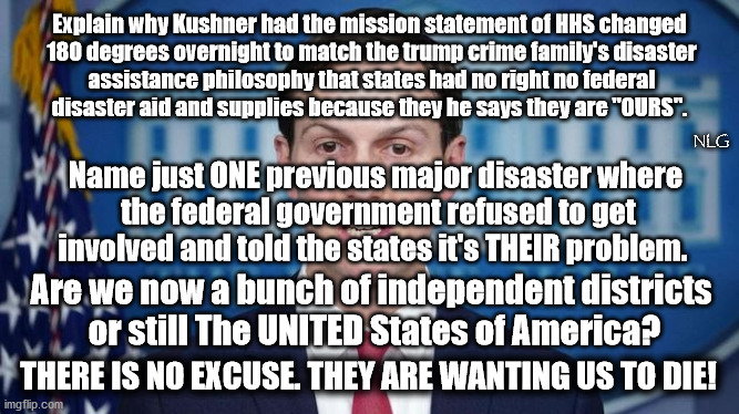 trump's gang wants us to die! | Explain why Kushner had the mission statement of HHS changed
 180 degrees overnight to match the trump crime family's disaster
 assistance philosophy that states had no right no federal
disaster aid and supplies because they he says they are "OURS". NLG; Name just ONE previous major disaster where
 the federal government refused to get involved and told the states it's THEIR problem. Are we now a bunch of independent districts
 or still The UNITED States of America? THERE IS NO EXCUSE. THEY ARE WANTING US TO DIE! | image tagged in politics,political meme,political | made w/ Imgflip meme maker