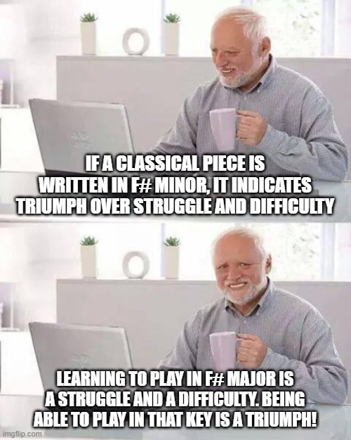 Hide the Pain Harold Meme | IF A CLASSICAL PIECE IS WRITTEN IN F# MINOR, IT INDICATES TRIUMPH OVER STRUGGLE AND DIFFICULTY; LEARNING TO PLAY IN F# MAJOR IS A STRUGGLE AND A DIFFICULTY. BEING ABLE TO PLAY IN THAT KEY IS A TRIUMPH! | image tagged in memes,hide the pain harold | made w/ Imgflip meme maker