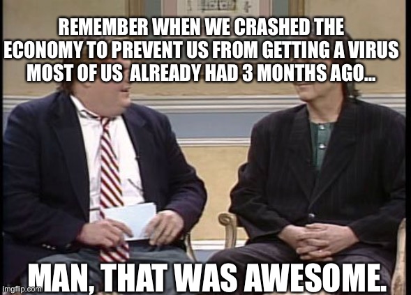 Chris Farley Show | REMEMBER WHEN WE CRASHED THE ECONOMY TO PREVENT US FROM GETTING A VIRUS MOST OF US  ALREADY HAD 3 MONTHS AGO... MAN, THAT WAS AWESOME. | image tagged in chris farley show | made w/ Imgflip meme maker