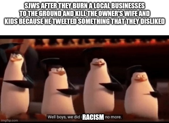 Well boys, we did it (blank) is no more | SJWS AFTER THEY BURN A LOCAL BUSINESSES TO THE GROUND AND KILL THE OWNER'S WIFE AND KIDS BECAUSE HE TWEETED SOMETHING THAT THEY DISLIKED; RACISM | image tagged in well boys we did it blank is no more | made w/ Imgflip meme maker