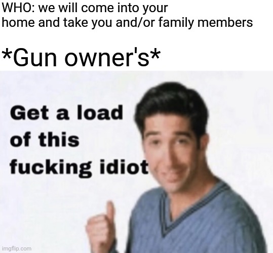 Get a Load of This Fucking Idiot | WHO: we will come into your home and take you and/or family members; *Gun owner's* | image tagged in get a load of this fucking idiot | made w/ Imgflip meme maker